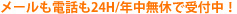 メールも電話も24H/年中無休で受付中！